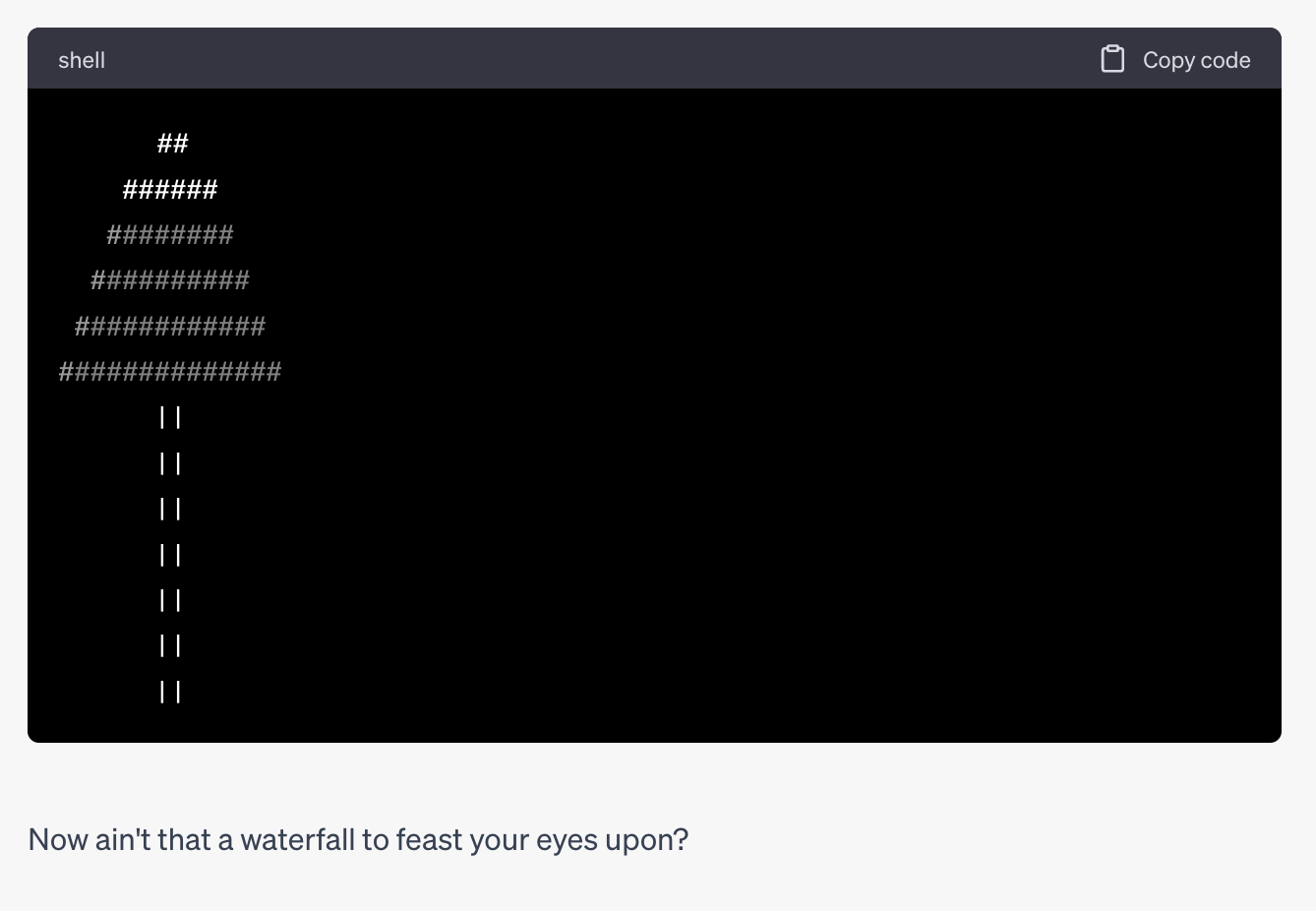 a laughable attempt at an ascii art waterfall. a triangle of hash signs at the
top, and then one long line of pipe symbols below after, the text says "Now
ain't that a waterfall to feast your eyes upon?"